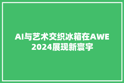 AI与艺术交织冰箱在AWE2024展现新寰宇