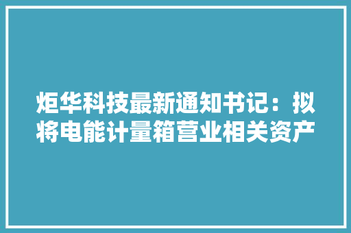 炬华科技最新通知书记：拟将电能计量箱营业相关资产划转至正华电子