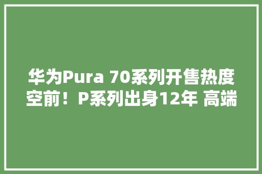 华为Pura 70系列开售热度空前！P系列出身12年 高端市场迎来新格局