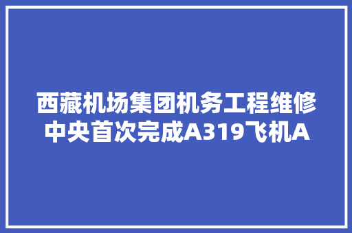 西藏机场集团机务工程维修中央首次完成A319飞机A检工作 维修能力迈上新台阶