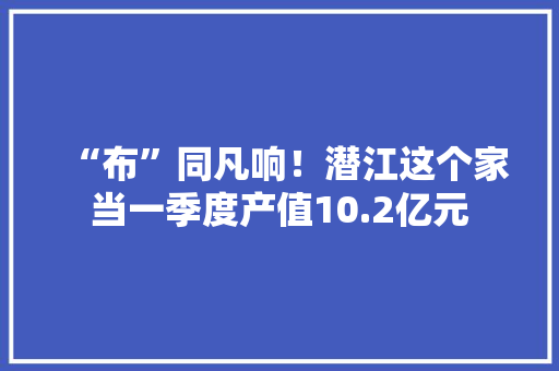 “布”同凡响！潜江这个家当一季度产值10.2亿元