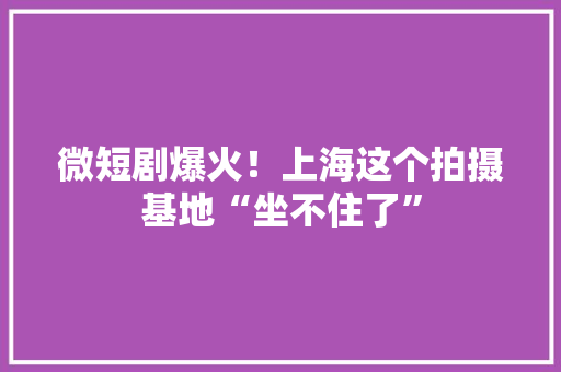 微短剧爆火！上海这个拍摄基地“坐不住了”
