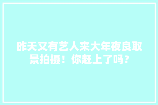 昨天又有艺人来大年夜良取景拍摄！你赶上了吗？