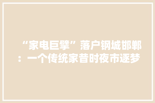 “家电巨擘”落户钢城邯郸：一个传统家昔时夜市逐梦新兴家当之旅