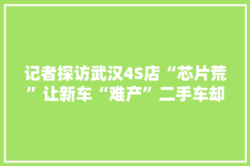 记者探访武汉4S店“芯片荒”让新车“难产”二手车却迎来“新生”