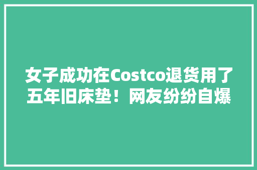 女子成功在Costco退货用了五年旧床垫！网友纷纷自爆花式退货经历