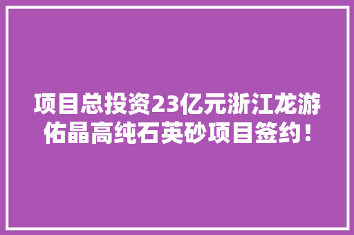项目总投资23亿元浙江龙游佑晶高纯石英砂项目签约！
