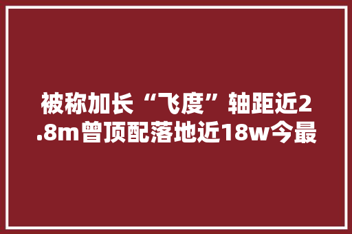 被称加长“飞度”轴距近2.8m曾顶配落地近18w今最低11w可买