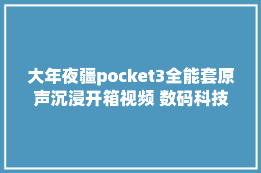 大年夜疆pocket3全能套原声沉浸开箱视频 数码科技