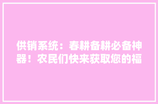 供销系统：春耕备耕必备神器！农民们快来获取您的福利吧！