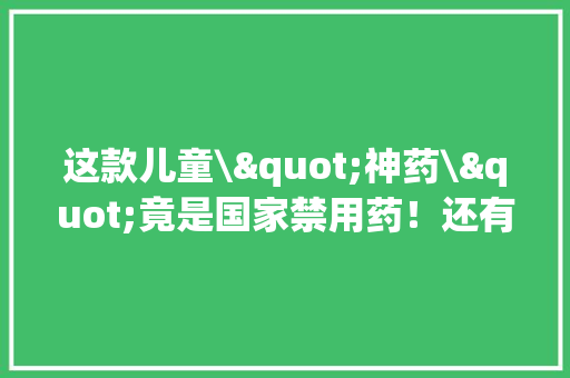 这款儿童\"神药\"竟是国家禁用药！还有这6种家中常备药已被多地禁用！