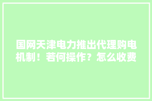 国网天津电力推出代理购电机制！若何操作？怎么收费？