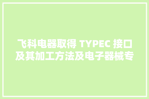 飞科电器取得 TYPEC 接口及其加工方法及电子器械专利该专利能够提高加工效率、降低分娩成本