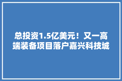 总投资1.5亿美元！又一高端装备项目落户嘉兴科技城