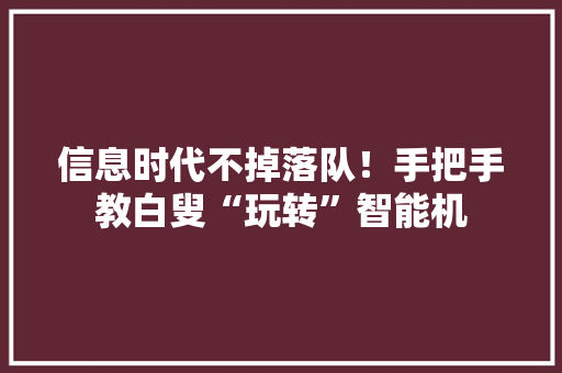 信息时代不掉落队！手把手教白叟“玩转”智能机