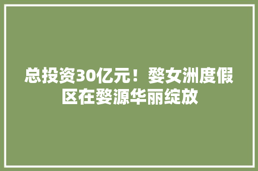 总投资30亿元！婺女洲度假区在婺源华丽绽放