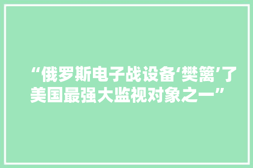 “俄罗斯电子战设备‘樊篱’了美国最强大监视对象之一”