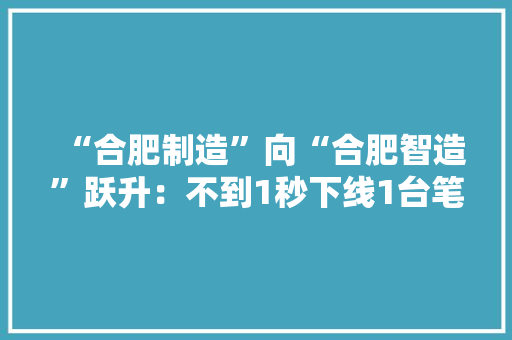 “合肥制造”向“合肥智造”跃升：不到1秒下线1台笔记本电脑