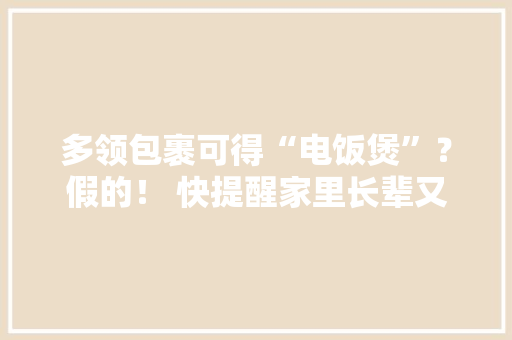 多领包裹可得“电饭煲”？假的！ 快提醒家里长辈又是熟悉的套路！