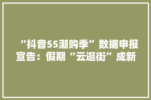 “抖音55潮购季”数据申报宣告：假期“云逛街”成新型消费选择