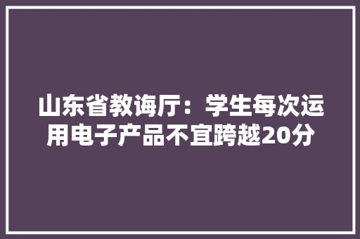 山东省教诲厅：学生每次运用电子产品不宜跨越20分钟