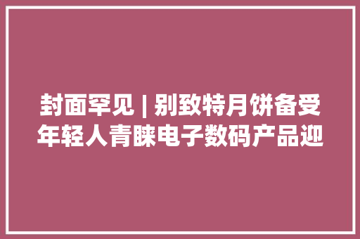 封面罕见 | 别致特月饼备受年轻人青睐电子数码产品迎来消费高潮