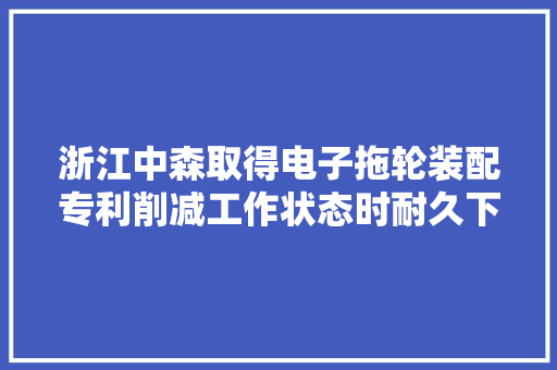 浙江中森取得电子拖轮装配专利削减工作状态时耐久下压受力的情况降低了工作损耗