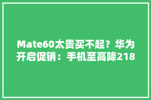Mate60太贵买不起？华为开启促销：手机至高降2180元