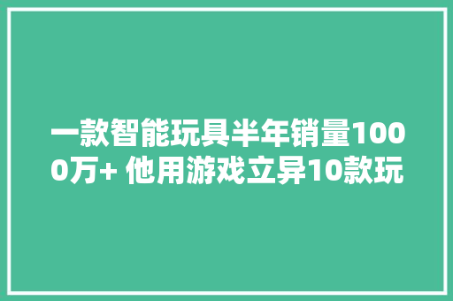 一款智能玩具半年销量1000万+ 他用游戏立异10款玩具 获投1500万