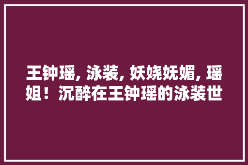 王钟瑶, 泳装, 妖娆妩媚, 瑶姐！沉醉在王钟瑶的泳装世界一眼掉守