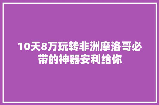 10天8万玩转非洲摩洛哥必带的神器安利给你