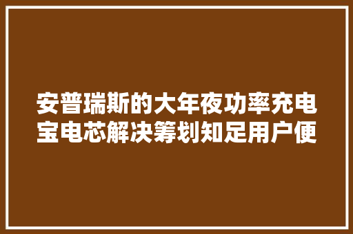 安普瑞斯的大年夜功率充电宝电芯解决筹划知足用户便携和高机能需求