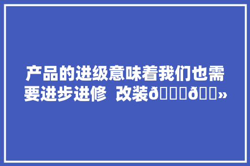 产品的进级意味着我们也需要进步进修  改装🙅🏻‍♂️...