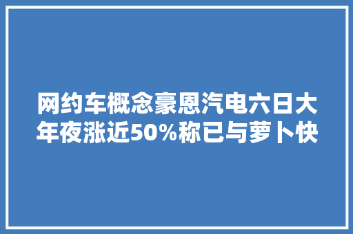 网约车概念豪恩汽电六日大年夜涨近50%称已与萝卜快跑有小规模合作
