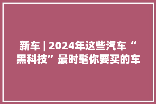 新车 | 2024年这些汽车“黑科技”最时髦你要买的车有吗？