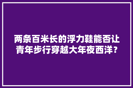 两条百米长的浮力鞋能否让青年步行穿越大年夜西洋？大年夜名侦查：海人