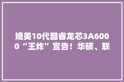 媲美10代酷睿龙芯3A6000“王炸”宣告！华硕、联想宣告终端产品