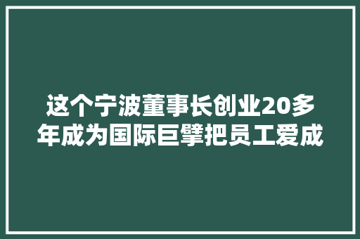 这个宁波董事长创业20多年成为国际巨擘把员工爱成这样……