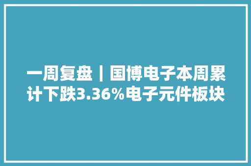 一周复盘｜国博电子本周累计下跌3.36%电子元件板块下跌3.12%