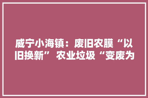 威宁小海镇：废旧农膜“以旧换新” 农业垃圾“变废为宝”