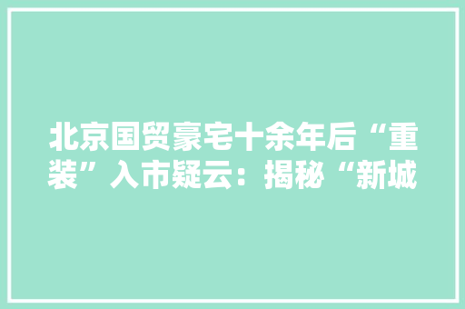 北京国贸豪宅十余年后“重装”入市疑云：揭秘“新城国际23”的开拓商、发卖证和地皮增值税