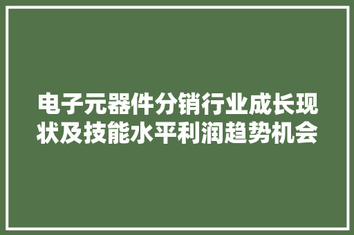 电子元器件分销行业成长现状及技能水平利润趋势机会寻衅重点企业