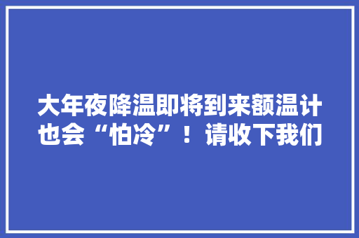 大年夜降温即将到来额温计也会“怕冷”！请收下我们这份紧急编制的运用指南