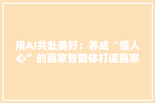 用AI共赴美好：养成“懂人心”的商家智能体打造商家的金牌营业员