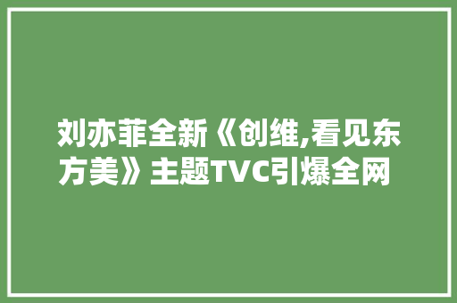 刘亦菲全新《创维,看见东方美》主题TVC引爆全网 创维Q53系列为东方美学代言