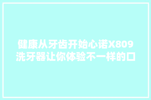 健康从牙齿开始心诺X809洗牙器让你体验不一样的口腔清洁