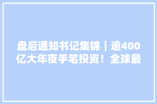 盘后通知书记集锦｜逾400亿大年夜手笔投资！全球最大年夜海优势电企业呼之欲出