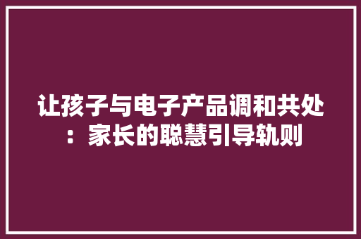 让孩子与电子产品调和共处：家长的聪慧引导轨则