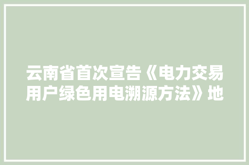云南省首次宣告《电力交易用户绿色用电溯源方法》地方标准