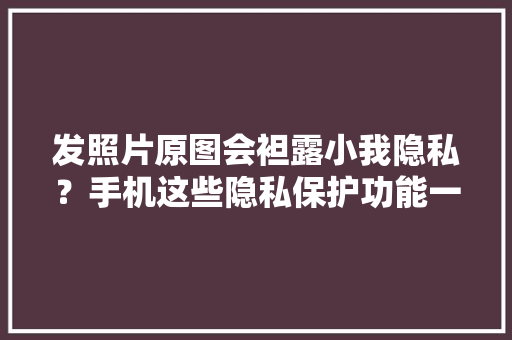 发照片原图会袒露小我隐私？手机这些隐私保护功能一定设置起来